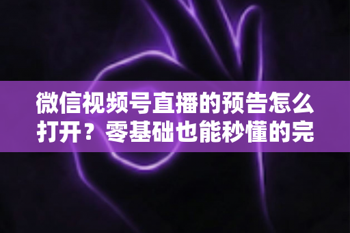 微信视频号直播的预告怎么打开？零基础也能秒懂的完整操作指南与实用技巧