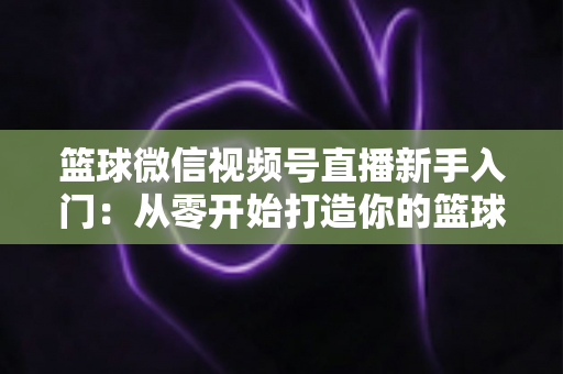 篮球微信视频号直播新手入门:从零开始打造你的篮球直播间完整指南 篮球微信视频号直播新手入门:从零开始打造你的篮球直播间完整指南