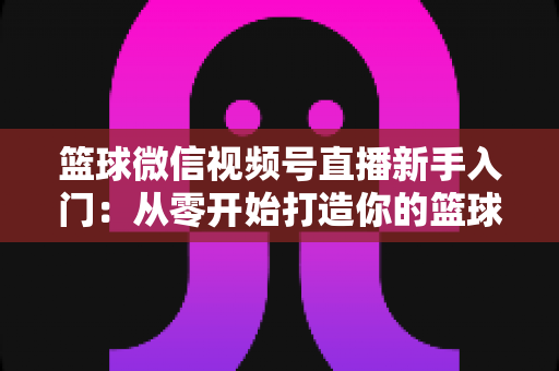 篮球微信视频号直播新手入门：从零开始打造你的篮球直播间完整指南