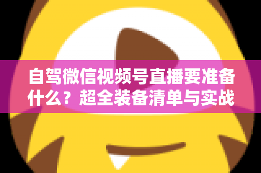 自驾微信视频号直播要准备什么？超全装备清单与实战避坑指南一次讲清