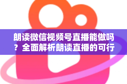 朗读微信视频号直播能做吗？全面解析朗读直播的可行性、玩法与变现指南