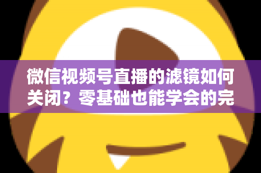 微信视频号直播的滤镜如何关闭？零基础也能学会的完整操作指南与避坑技巧