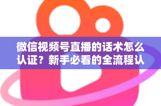 微信视频号直播的话术怎么认证？新手必看的全流程认证指南与合规话术实操技巧