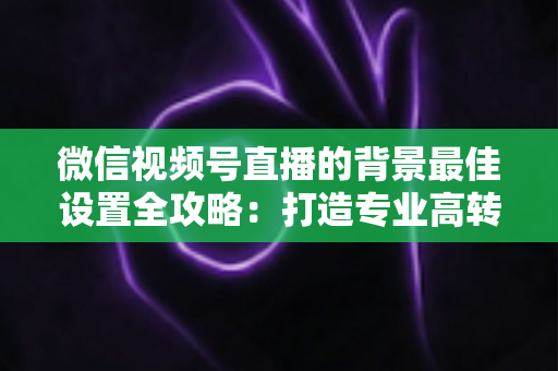 微信视频号直播的背景最佳设置全攻略：打造专业高转化直播间的实用指南