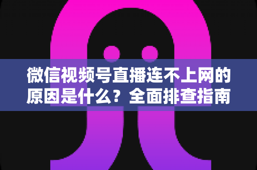 微信视频号直播连不上网的原因是什么？全面排查指南与实用解决方案大公开