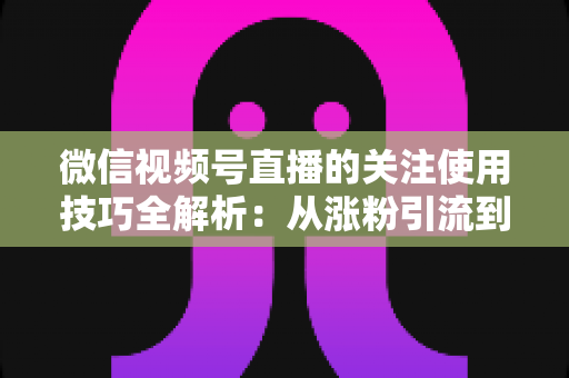 微信视频号直播的关注使用技巧全解析：从涨粉引流到高效观看的实用指南