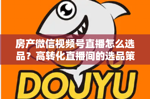 房产微信视频号直播怎么选品?高转化直播间的选品策略与实操指南全解析 房产微信视频号直播怎么选品?高转化直播间的选品策略与实操指南全解析