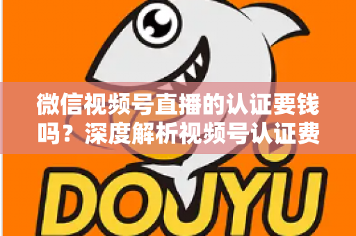 微信视频号直播的认证要钱吗？深度解析视频号认证费用、申请条件与完整流程指南