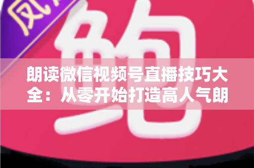 朗读微信视频号直播技巧大全：从零开始打造高人气朗读直播间的实战指南