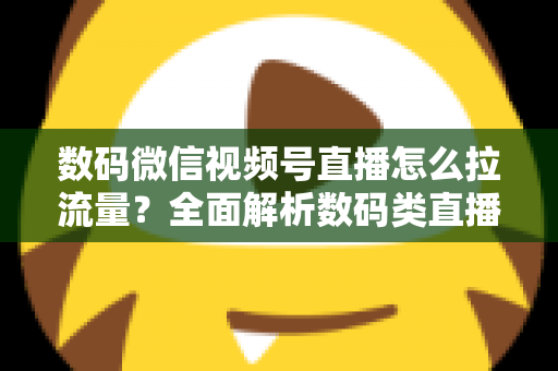 数码微信视频号直播怎么拉流量？全面解析数码类直播引流实操方法与技巧