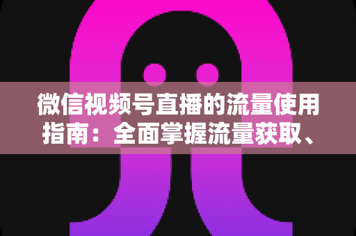微信视频号直播的流量使用指南：全面掌握流量获取、运营与转化的核心策略