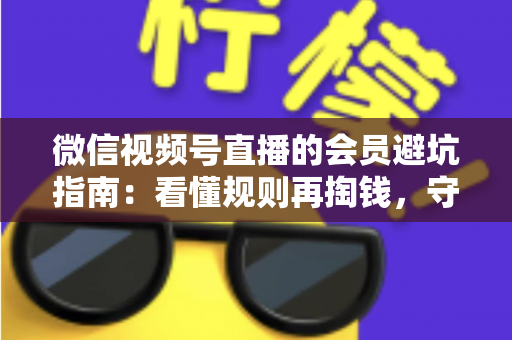 微信视频号直播的会员避坑指南：看懂规则再掏钱，守住钱包不踩雷