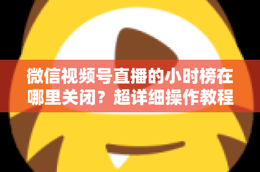 微信视频号直播的小时榜在哪里关闭？超详细操作教程与主播避坑指南全解析