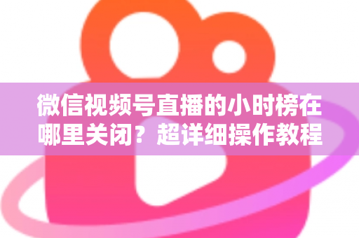 微信视频号直播的小时榜在哪里关闭？超详细操作教程与主播避坑指南全解析
