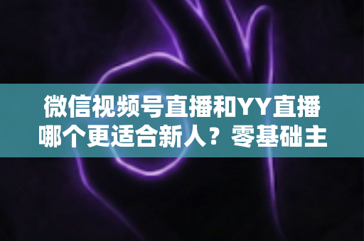 微信视频号直播和YY直播哪个更适合新人？零基础主播选平台避坑全指南
