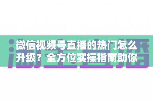 微信视频号直播的热门怎么升级？全方位实操指南助你流量快速增长