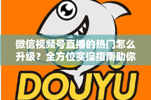 微信视频号直播的热门怎么升级？全方位实操指南助你流量快速增长