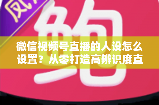微信视频号直播的人设怎么设置？从零打造高辨识度直播人形的完整指南