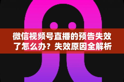 微信视频号直播的预告失效了怎么办？失效原因全解析与高效解决方案一网打尽