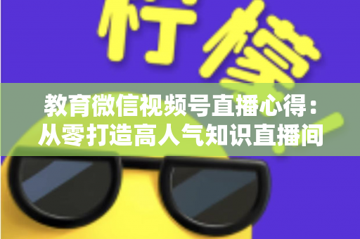 教育微信视频号直播心得：从零打造高人气知识直播间的全流程实战指南