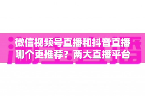 微信视频号直播和抖音直播哪个更推荐？两大直播平台深度对比与新手选平台全攻略