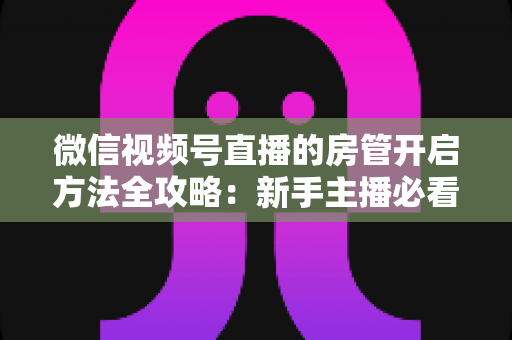 微信视频号直播的房管开启方法全攻略：新手主播必看，轻松打造高人气有序直播间