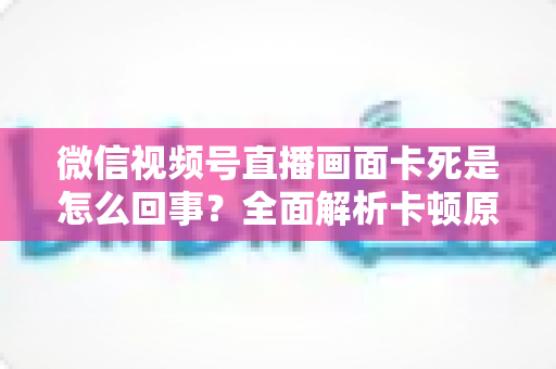 微信视频号直播画面卡死是怎么回事？全面解析卡顿原因与实用解决技巧指南