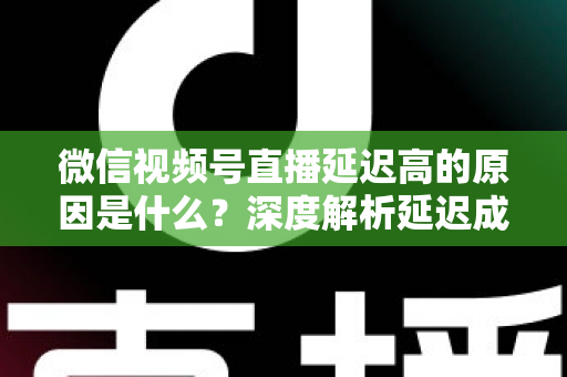 微信视频号直播延迟高的原因是什么？深度解析延迟成因与实用优化方案
