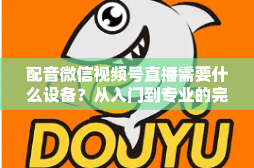 配音微信视频号直播需要什么设备？从入门到专业的完整设备配置指南