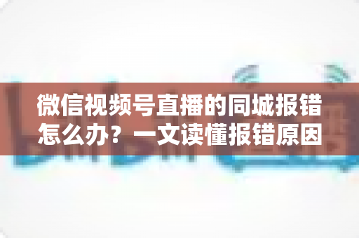 微信视频号直播的同城报错怎么办？一文读懂报错原因与实用解决方法