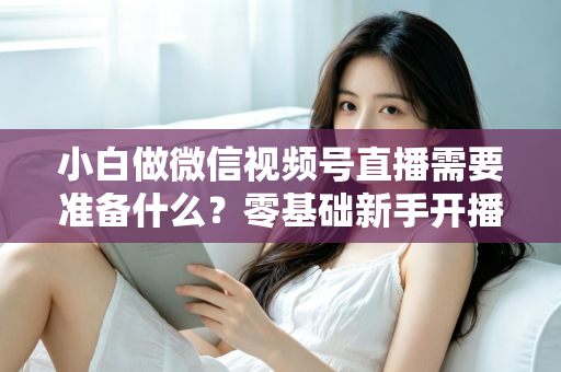 小白做微信视频号直播需要准备什么？零基础新手开播前的完整筹备清单与实操指南