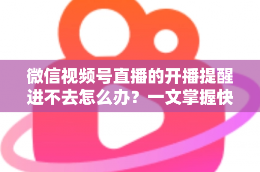微信视频号直播的开播提醒进不去怎么办？一文掌握快速排查与修复的完整攻略