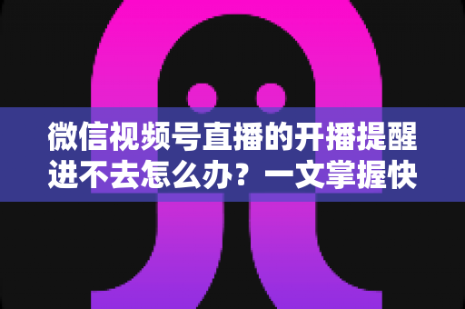 微信视频号直播的开播提醒进不去怎么办？一文掌握快速排查与修复的完整攻略