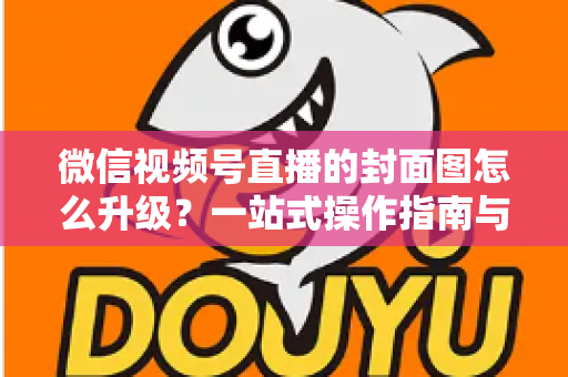 微信视频号直播的封面图怎么升级？一站式操作指南与封面优化全攻略
