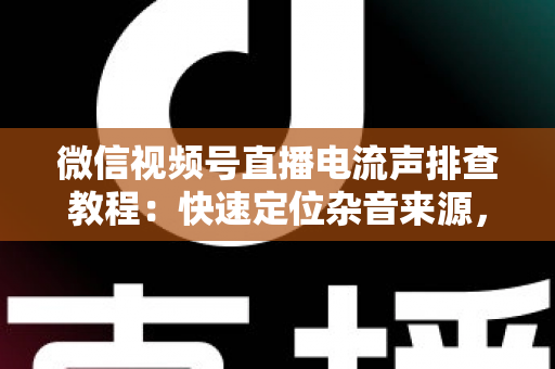 微信视频号直播电流声排查教程：快速定位杂音来源，告别嗡嗡声，打造高清音质直播间的完整实战指南
