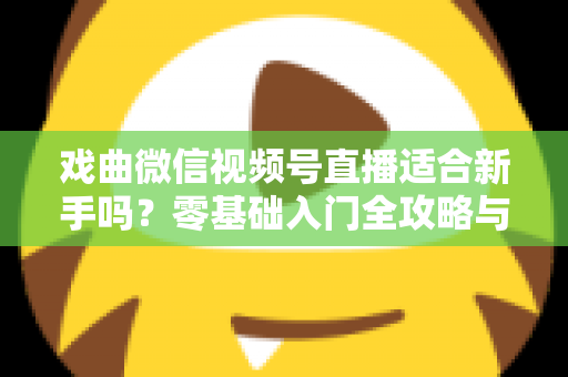 戏曲微信视频号直播适合新手吗？零基础入门全攻略与发展前景深度解析
