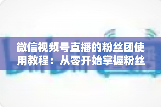 微信视频号直播的粉丝团使用教程：从零开始掌握粉丝团创建、加入与高效运营的全流程实战指南