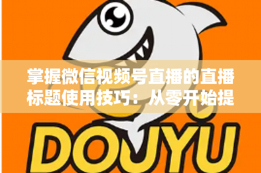 掌握微信视频号直播的直播标题使用技巧：从零开始提升直播间人气与流量的实战指南