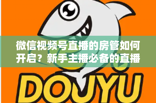 微信视频号直播的房管如何开启？新手主播必备的直播间管理全攻略