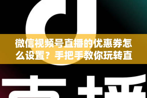 微信视频号直播的优惠券怎么设置？手把手教你玩转直播间优惠券营销，提升转化率与销售额