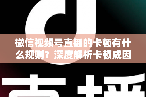 微信视频号直播的卡顿有什么规则?深度解析卡顿成因、平台规范与优化指南 微信视频号直播的卡顿有什么规则?深度解析卡顿成因、平台规范与优化指南