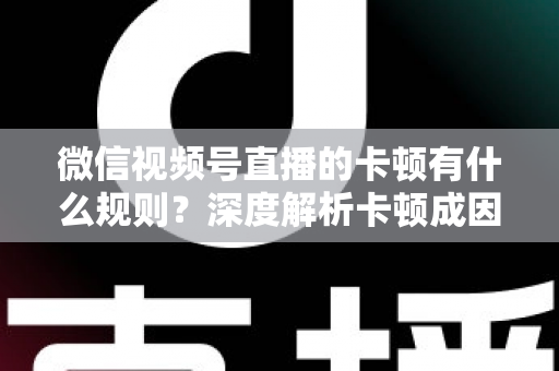 微信视频号直播的卡顿有什么规则？深度解析卡顿成因、平台规范与优化指南