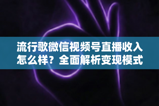 流行歌微信视频号直播收入怎么样？全面解析变现模式与赚钱技巧