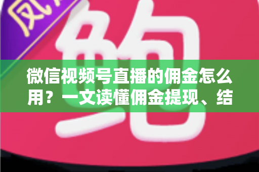微信视频号直播的佣金怎么用？一文读懂佣金提现、结算与变现全流程