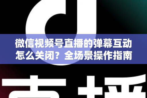 微信视频号直播的弹幕互动怎么关闭？全场景操作指南与运营建议，助你打造清爽的直播体验