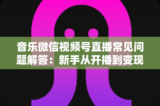 音乐微信视频号直播常见问题解答：新手从开播到变现的全方位实用指南