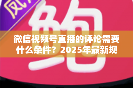 微信视频号直播的评论需要什么条件?2025年最新规则全解析与实操指南 微信视频号直播的评论需要什么条件?2025年最新规则全解析与实操指南
