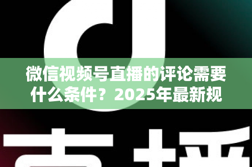 微信视频号直播的评论需要什么条件?2025年最新规则全解析与实操指南 微信视频号直播的评论需要什么条件?2025年最新规则全解析与实操指南