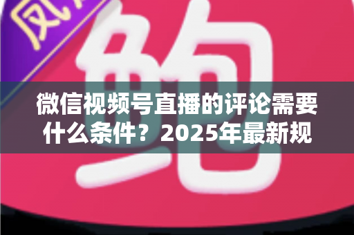 微信视频号直播的评论需要什么条件？2025年最新规则全解析与实操指南
