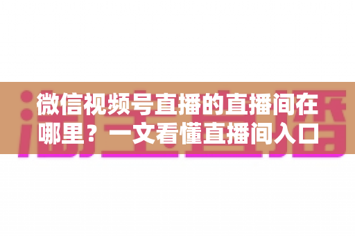 微信视频号直播的直播间在哪里?一文看懂直播间入口与查找方法的实用指南 微信视频号直播的直播间在哪里?一文看懂直播间入口与查找方法的实用指南